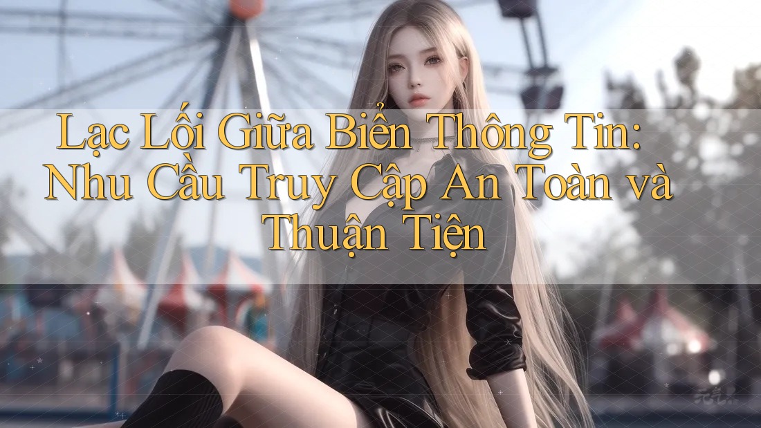 Lạc Lối Giữa Biển Thông Tin: Nhu Cầu Truy Cập An Toàn và Thuận Tiện Lạc Lối Giữa Biển Thông Tin: Nhu Cầu Truy Cập An Toàn và Thuận Tiện