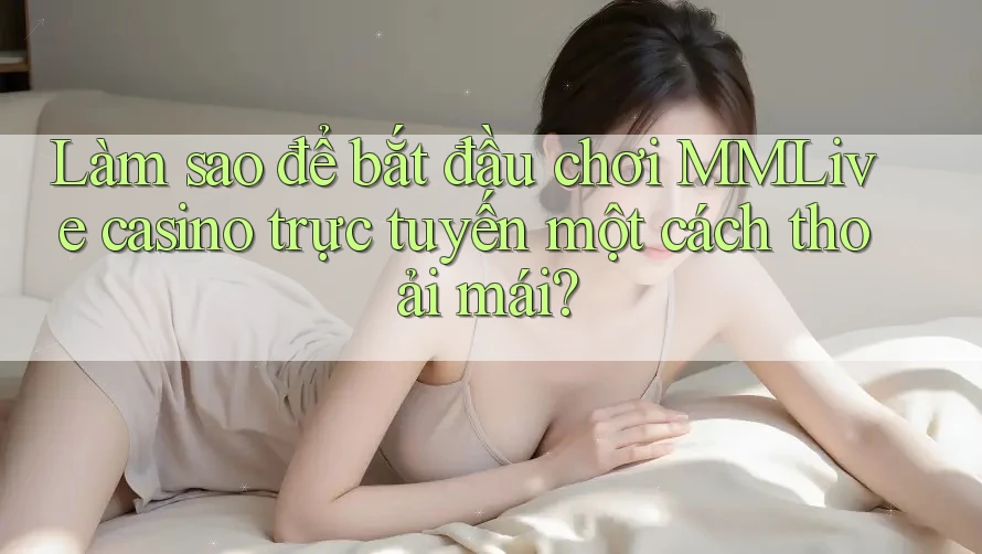 Làm sao để bắt đầu chơi MMLive casino trực tuyến một cách thoải mái?