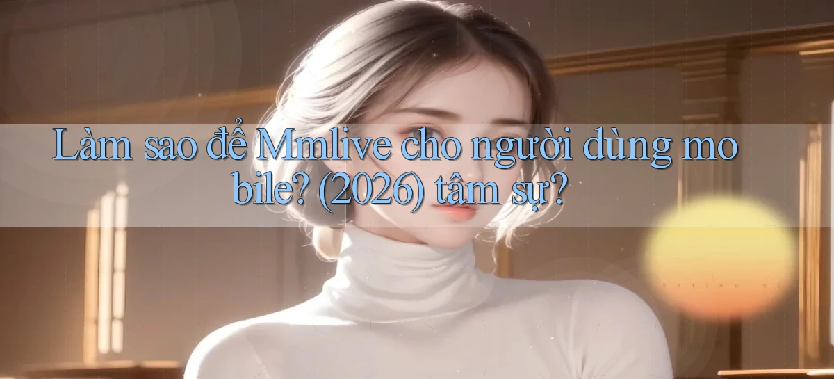 Làm sao để Mmlive cho người dùng mobile (2026) tâm sự