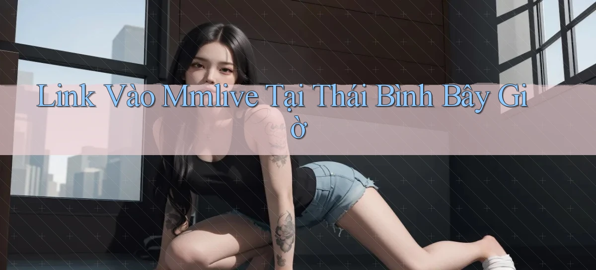 link vào mmlive tại Thái Bình bây giờ