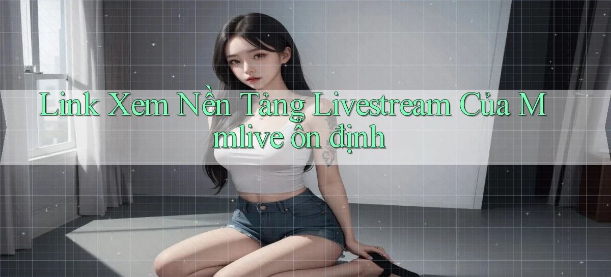link xem nền tảng livestream của mmlive ổn định