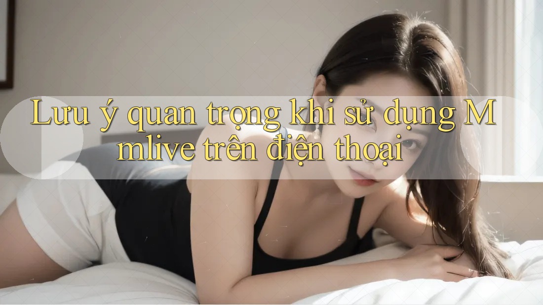 Lưu ý quan trọng khi sử dụng Mmlive trên điện thoại