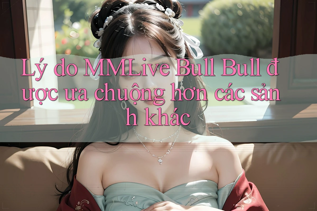 Lý do MMLive Bull Bull được ưa chuộng hơn các sảnh khác Lý do MMLive Bull Bull được ưa chuộng hơn các sảnh khác