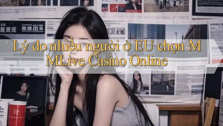 Lý do nhiều người ở EU chọn MMLive Casino Online