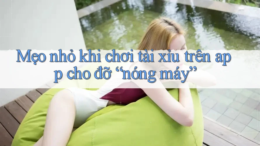 Mẹo nhỏ khi chơi tài xỉu trên app cho đỡ “nóng máy”