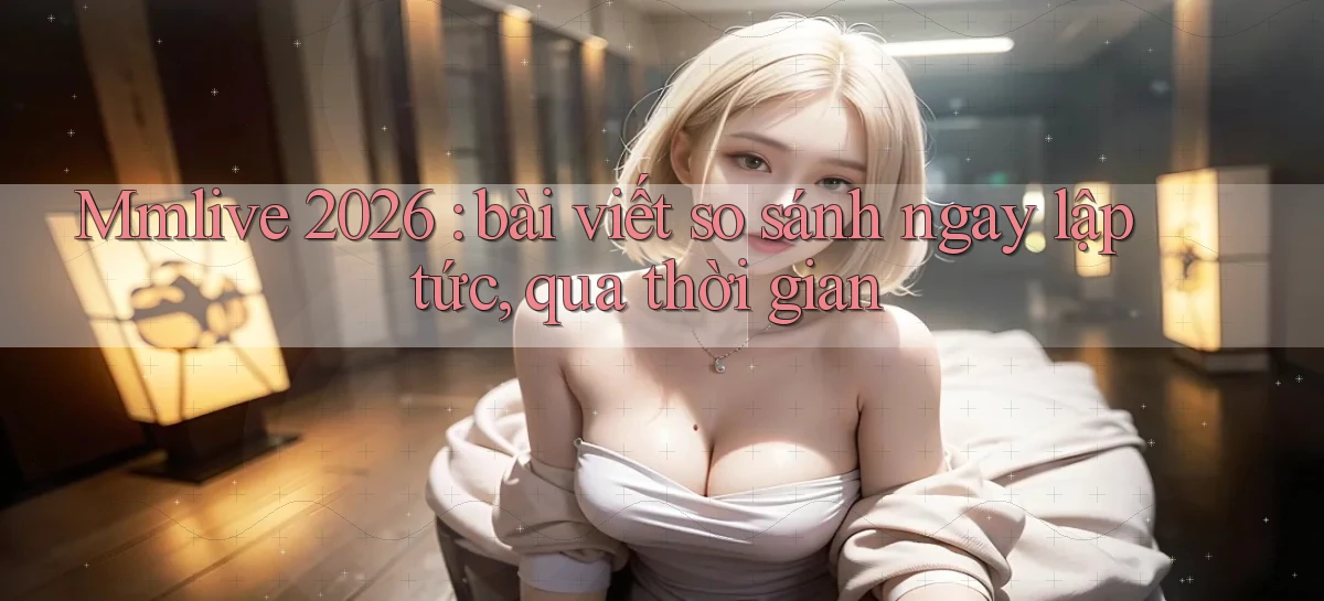 Mmlive 2026 bài viết so sánh ngay lập tức, qua thời gian