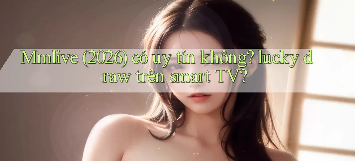 Mmlive (2026) có uy tín không lucky draw trên smart TV