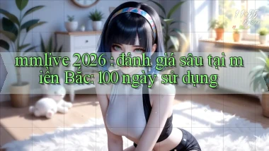 mmlive 2026 đánh giá sâu tại miền Bắc 100 ngày sử dụng