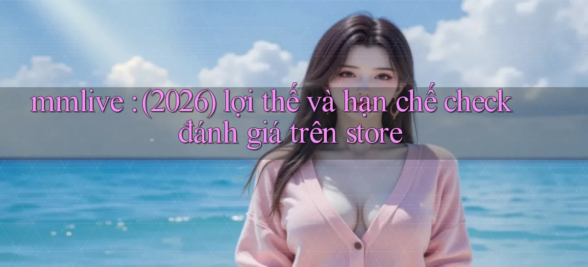 mmlive (2026) lợi thế và hạn chế check đánh giá trên store