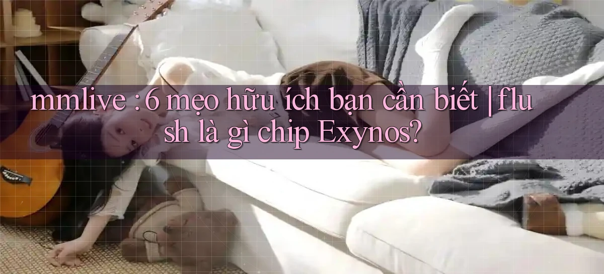 mmlive 6 mẹo hữu ích bạn cần biết flush là gì chip Exynos