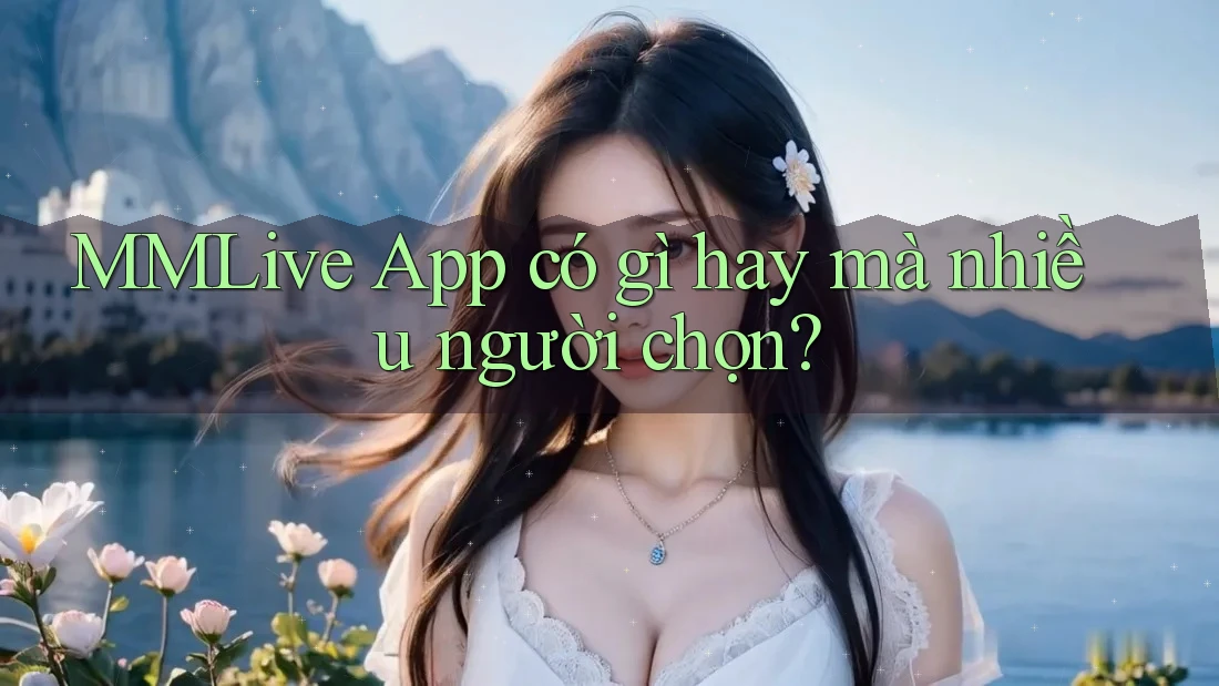 MMLive App có gì hay mà nhiều người chọn?