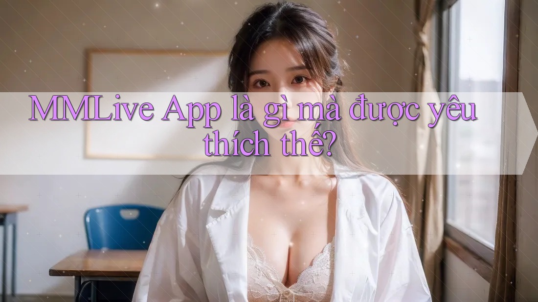 MMLive App là gì mà được yêu thích thế? MMLive App là gì mà được yêu thích thế?