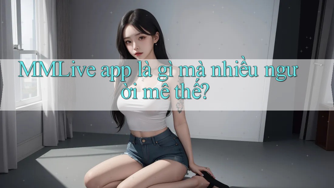 MMLive app là gì mà nhiều người mê thế? MMLive app là gì mà nhiều người mê thế?