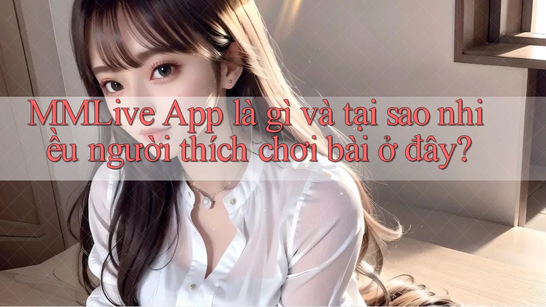 MMLive App là gì và tại sao nhiều người thích chơi bài ở đây? MMLive App là gì và tại sao nhiều người thích chơi bài ở đây?