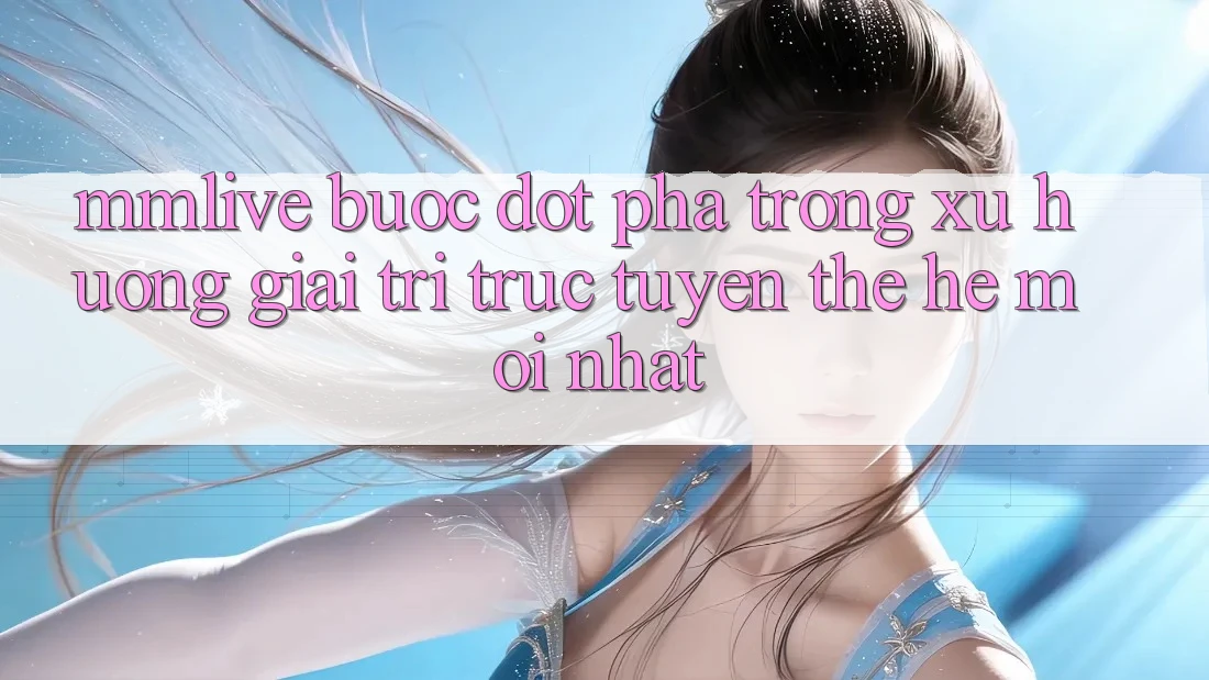 MMLive - Bước Đột Phá Trong Xu Hướng Giải Trí Trực Tuyến Thế Hệ Mới nhất