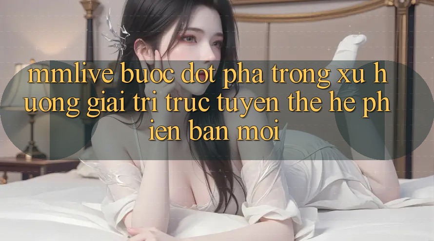 MMLive - Bước Đột Phá Trong Xu Hướng Giải Trí Trực Tuyến Thế Hệ Phiên bản mới MMLive - Bước Đột Phá Trong Xu Hướng Giải Trí Trực Tuyến Thế Hệ Phiên bản mới