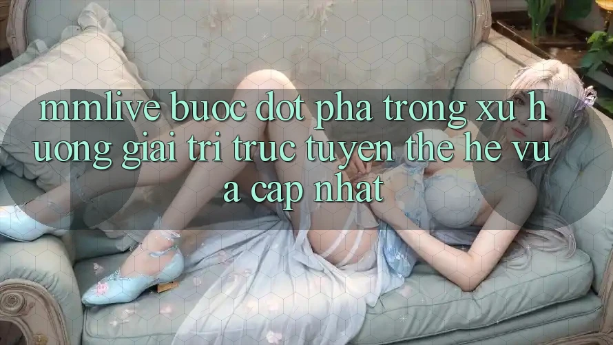 MMLive - Bước Đột Phá Trong Xu Hướng Giải Trí Trực Tuyến Thế Hệ Vừa cập nhật MMLive - Bước Đột Phá Trong Xu Hướng Giải Trí Trực Tuyến Thế Hệ Vừa cập nhật