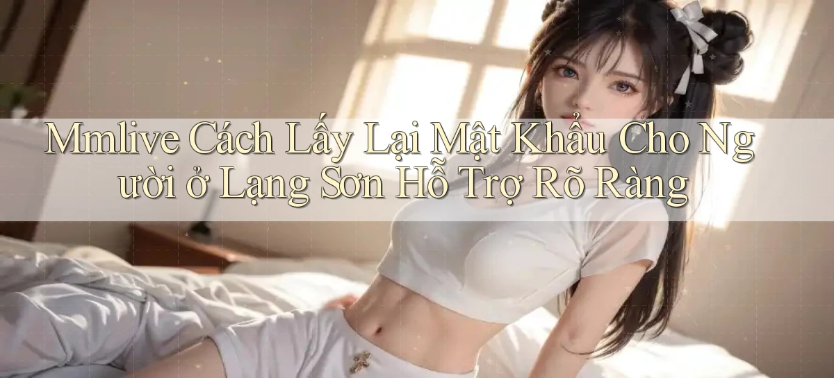 mmlive cách lấy lại mật khẩu cho người ở Lạng Sơn hỗ trợ rõ ràng