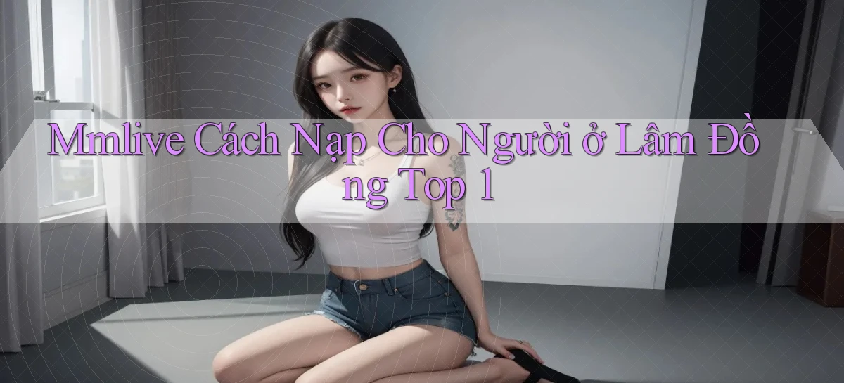 mmlive cách nạp cho người ở Lâm Đồng top 1