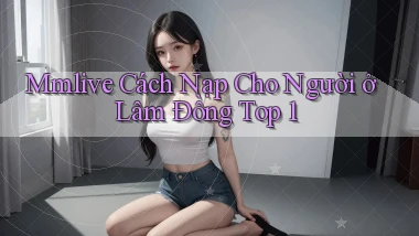 mmlive cách nạp cho người ở Lâm Đồng top 1