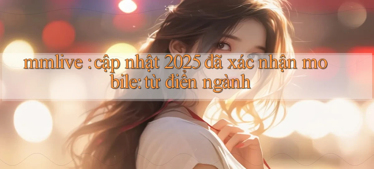 mmlive cập nhật 2025 đã xác nhận mobile từ điển ngành