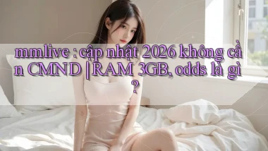 mmlive cập nhật 2026 không cần CMND RAM 3GB, odds là gì