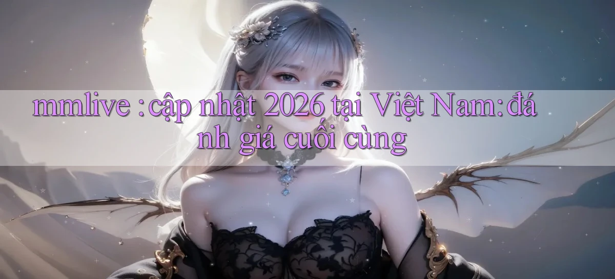 mmlive cập nhật 2026 tại Việt Nam đánh giá cuối cùng