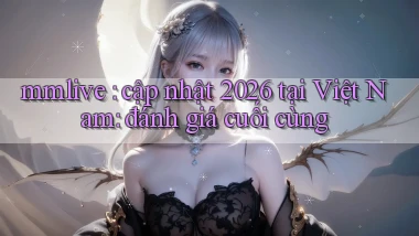 mmlive cập nhật 2026 tại Việt Nam đánh giá cuối cùng