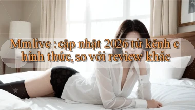 Mmlive cập nhật 2026 từ kênh chính thức, so với review khác