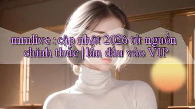 mmlive cập nhật 2026 từ nguồn chính thức lần đầu vào VIP
