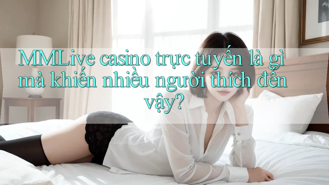 MMLive casino trực tuyến là gì mà khiến nhiều người thích đến vậy?