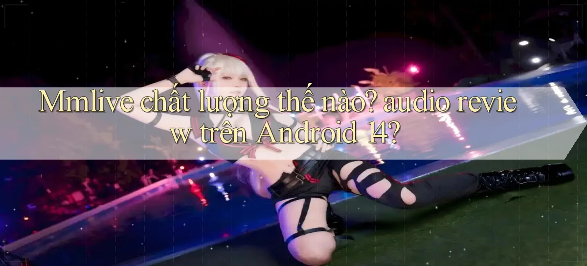 Mmlive chất lượng thế nào audio review trên Android 14