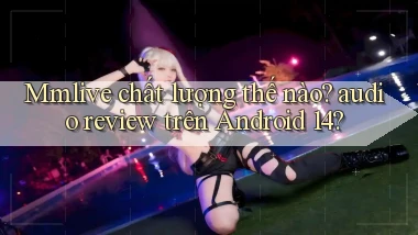 Mmlive chất lượng thế nào audio review trên Android 14