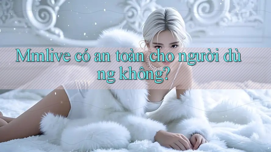 mmlive có an toàn cho người dùng không? mmlive có an toàn cho người dùng không?