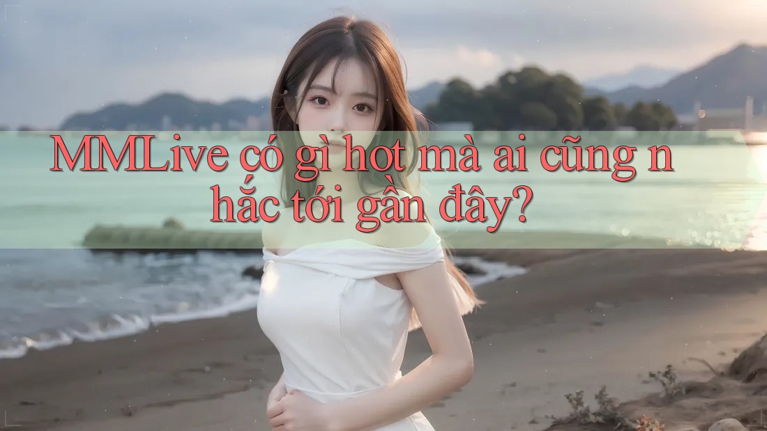 MMLive có gì hot mà ai cũng nhắc tới gần đây?