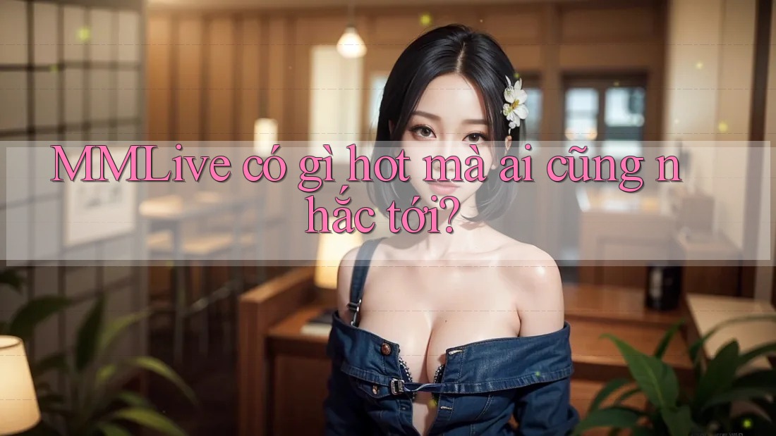 MMLive có gì hot mà ai cũng nhắc tới?
