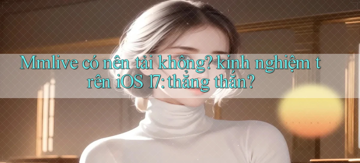 Mmlive có nên tải không kinh nghiệm trên iOS 17 thẳng thắn