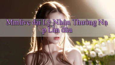 mmlive  đại lý nhận thưởng nạp lần đầu