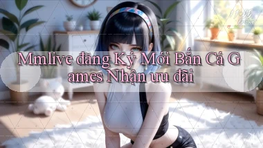 mmlive  đăng ký mới bắn cá games nhận ưu đãi