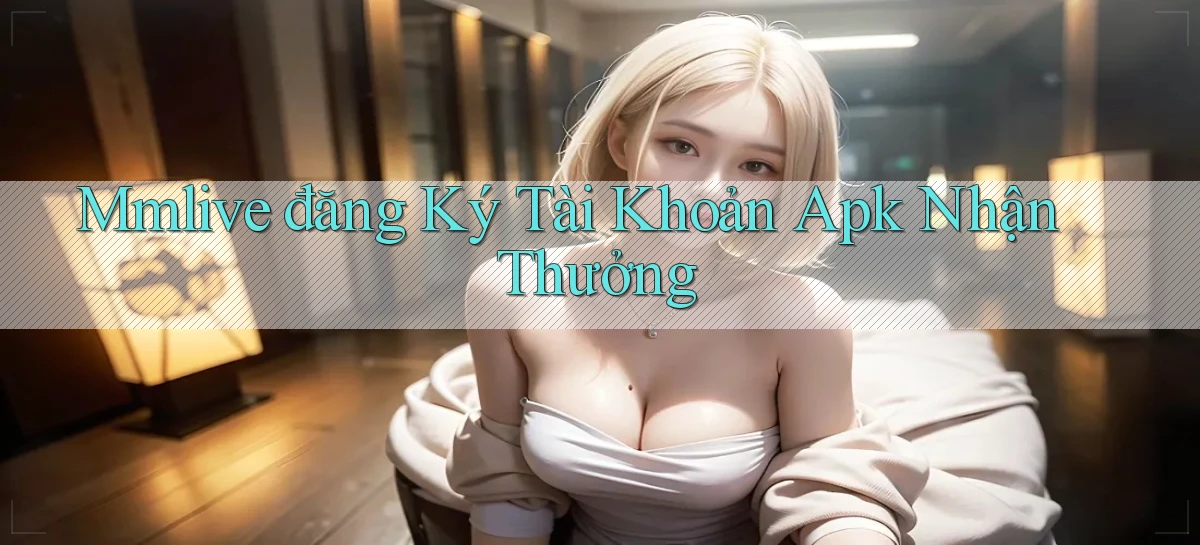 mmlive  đăng ký tài khoản apk nhận thưởng