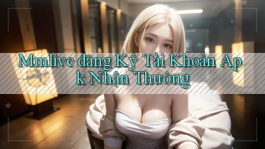 mmlive  đăng ký tài khoản apk nhận thưởng