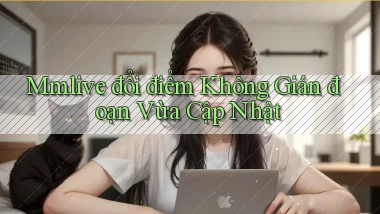 mmlive đổi điểm không gián đoạn vừa cập nhật