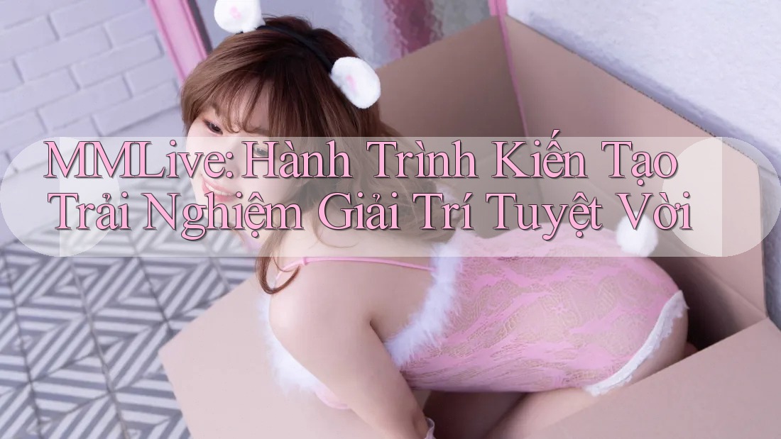 MMLive: Hành Trình Kiến Tạo Trải Nghiệm Giải Trí Tuyệt Vời MMLive: Hành Trình Kiến Tạo Trải Nghiệm Giải Trí Tuyệt Vời