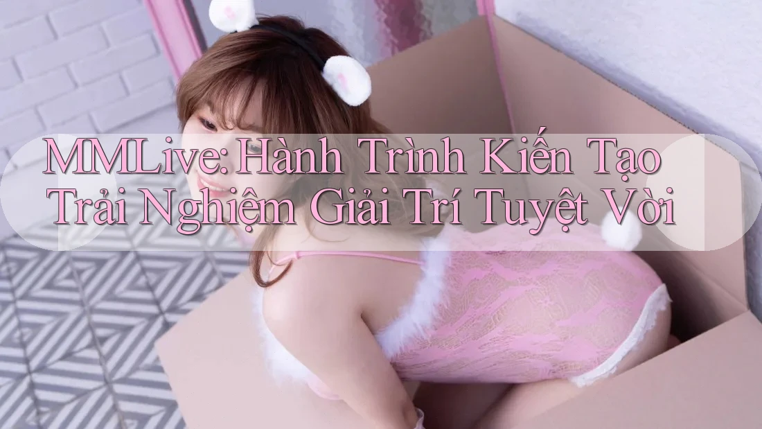 MMLive: Hành Trình Kiến Tạo Trải Nghiệm Giải Trí Tuyệt Vời