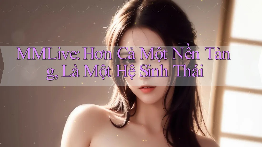 MMLive: Hơn Cả Một Nền Tảng, Là Một Hệ Sinh Thái MMLive: Hơn Cả Một Nền Tảng, Là Một Hệ Sinh Thái