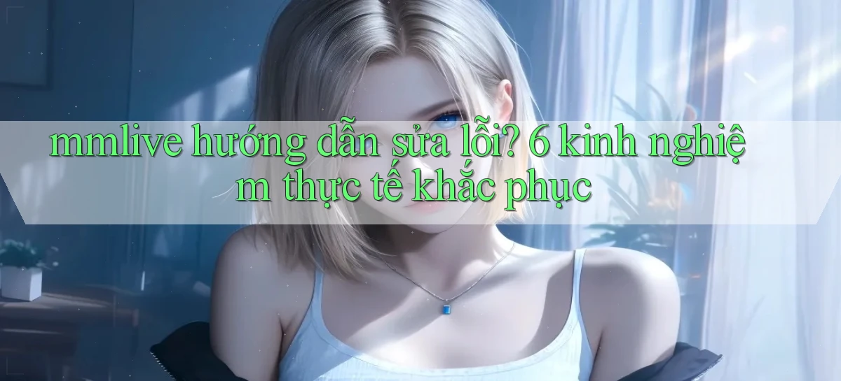 mmlive hướng dẫn sửa lỗi 6 kinh nghiệm thực tế khắc phục