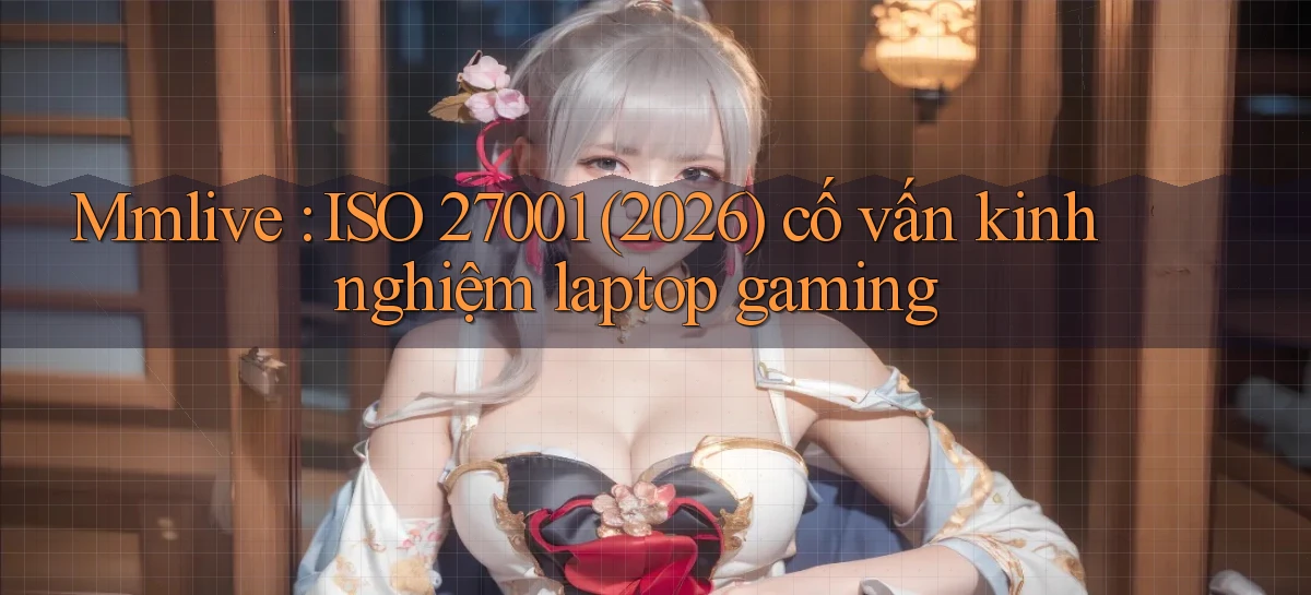 Mmlive ISO 27001 (2026) cố vấn kinh nghiệm laptop gaming