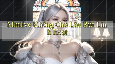 mmlive không chờ lâu rút linh hoạt