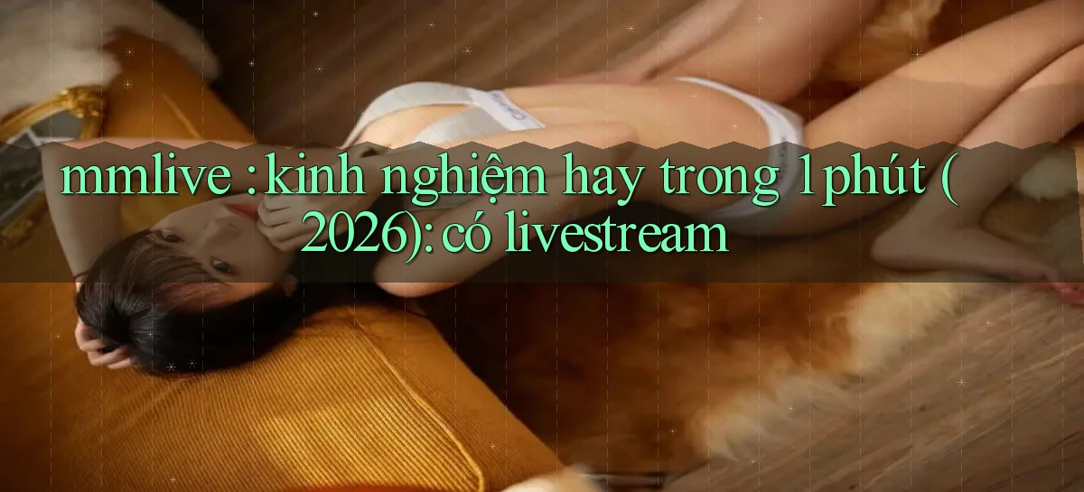 mmlive kinh nghiệm hay trong 1 phút (2026) có livestream