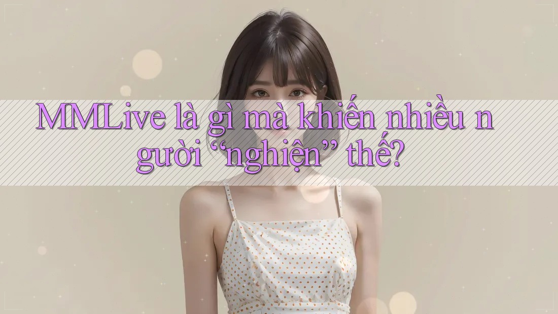 MMLive là gì mà khiến nhiều người “nghiện” thế?